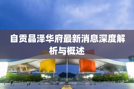自贡晶泽华府最新消息深度解析与概述