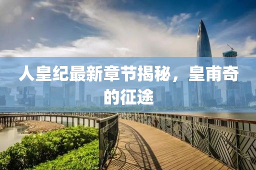 人皇纪最新章节揭秘，皇甫奇的征途