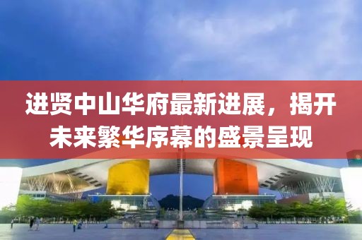 进贤中山华府最新进展，揭开未来繁华序幕的盛景呈现
