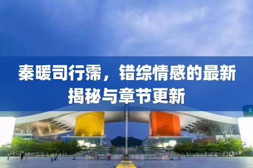 秦暖司行霈，错综情感的最新揭秘与章节更新