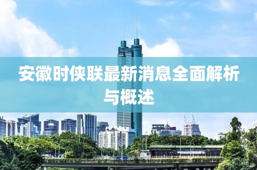 安徽时侠联最新消息全面解析与概述