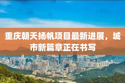 重庆朝天扬帆项目最新进展，城市新篇章正在书写