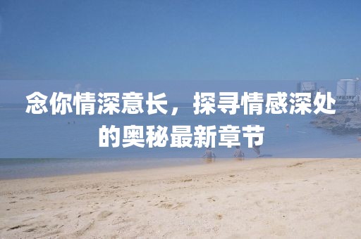 念你情深意长，探寻情感深处的奥秘最新章节