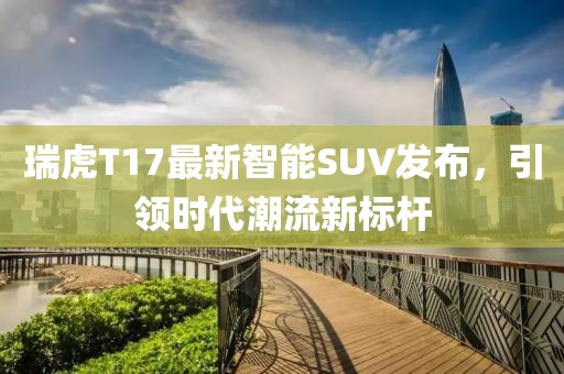 瑞虎T17最新智能SUV发布，引领时代潮流新标杆