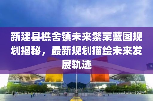 新建县樵舍镇未来繁荣蓝图规划揭秘，最新规划描绘未来发展轨迹