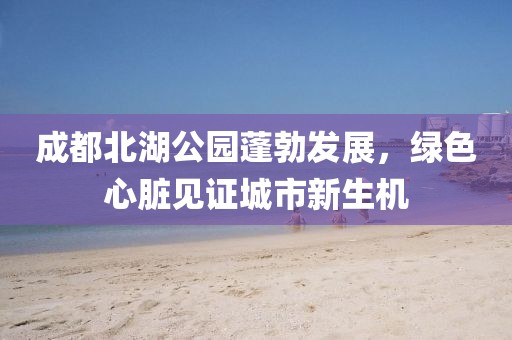 成都北湖公园蓬勃发展，绿色心脏见证城市新生机