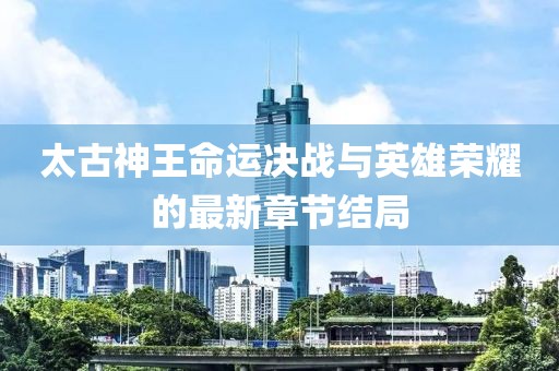 太古神王命运决战与英雄荣耀的最新章节结局