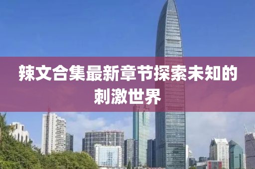 辣文合集最新章节探索未知的刺激世界
