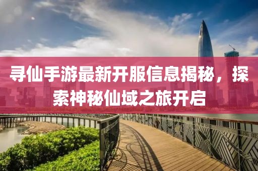 寻仙手游最新开服信息揭秘，探索神秘仙域之旅开启