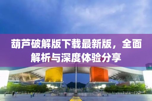 葫芦破解版下载最新版，全面解析与深度体验分享