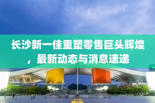 长沙新一佳重塑零售巨头辉煌，最新动态与消息速递