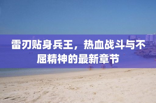 雷刃贴身兵王，热血战斗与不屈精神的最新章节