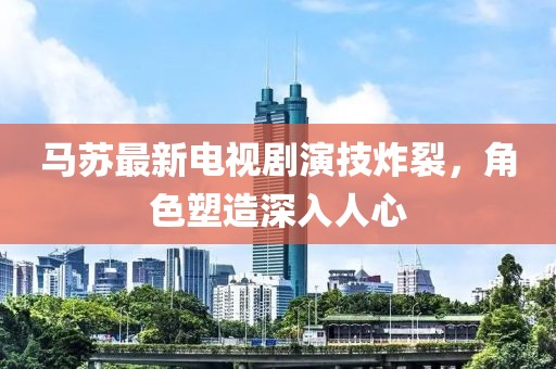 马苏最新电视剧演技炸裂，角色塑造深入人心