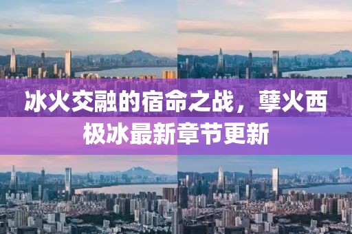冰火交融的宿命之战，孽火西极冰最新章节更新