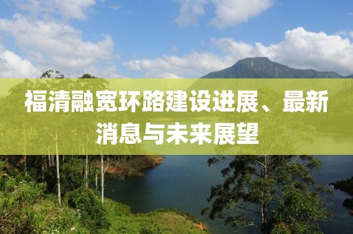 福清融宽环路建设进展、最新消息与未来展望