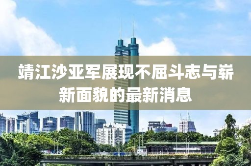 靖江沙亚军展现不屈斗志与崭新面貌的最新消息