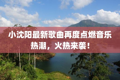 小沈阳最新歌曲再度点燃音乐热潮，火热来袭！