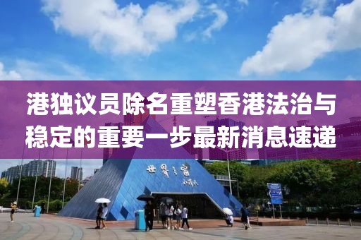 港独议员除名重塑香港法治与稳定的重要一步最新消息速递