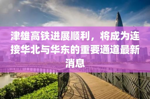 津雄高铁进展顺利，将成为连接华北与华东的重要通道最新消息