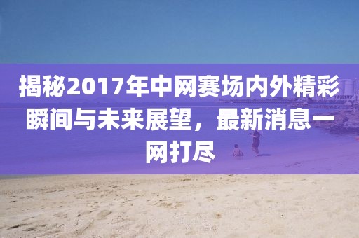 揭秘2017年中网赛场内外精彩瞬间与未来展望，最新消息一网打尽