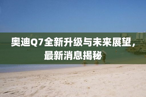 奥迪Q7全新升级与未来展望，最新消息揭秘