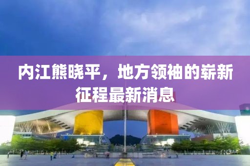 内江熊晓平，地方领袖的崭新征程最新消息