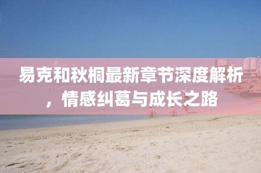 易克和秋桐最新章节深度解析，情感纠葛与成长之路