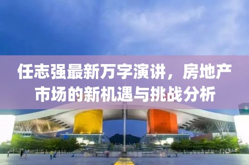 任志强最新万字演讲，房地产市场的新机遇与挑战分析