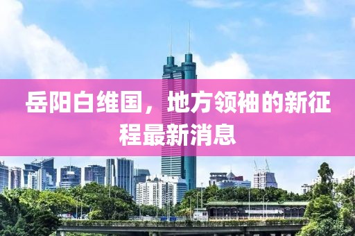 岳阳白维国，地方领袖的新征程最新消息