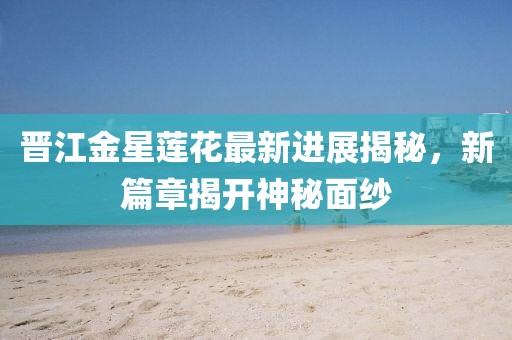 晋江金星莲花最新进展揭秘，新篇章揭开神秘面纱