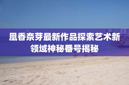凰香奈芽最新作品探索艺术新领域神秘番号揭秘