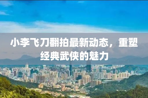 小李飞刀翻拍最新动态，重塑经典武侠的魅力