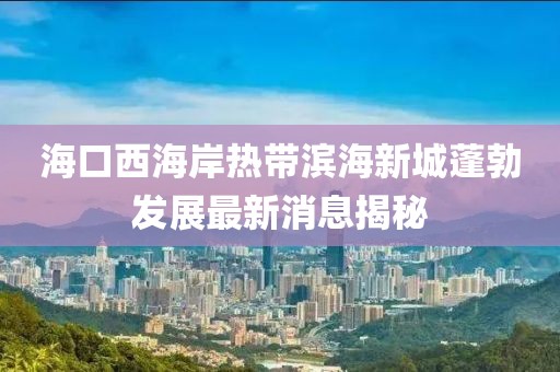 海口西海岸热带滨海新城蓬勃发展最新消息揭秘