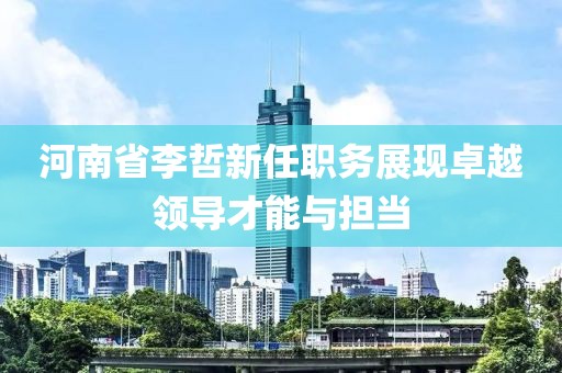 河南省李哲新任职务展现卓越领导才能与担当