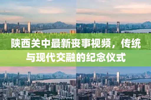 陕西关中最新丧事视频，传统与现代交融的纪念仪式