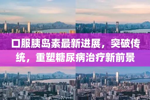 口服胰岛素最新进展，突破传统，重塑糖尿病治疗新前景