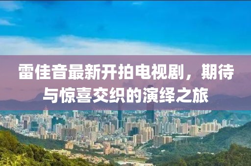 雷佳音最新开拍电视剧，期待与惊喜交织的演绎之旅