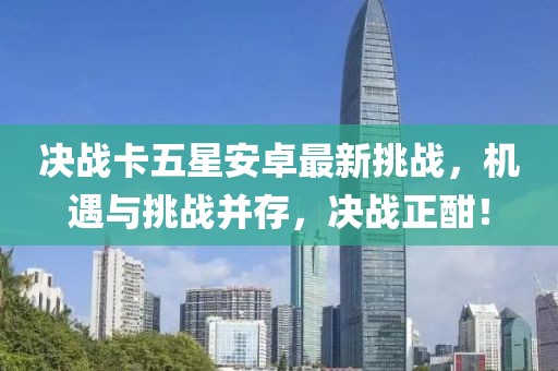 决战卡五星安卓最新挑战，机遇与挑战并存，决战正酣！