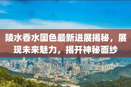 陵水香水国色最新进展揭秘，展现未来魅力，揭开神秘面纱