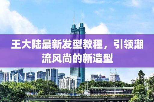 王大陆最新发型教程，引领潮流风尚的新造型