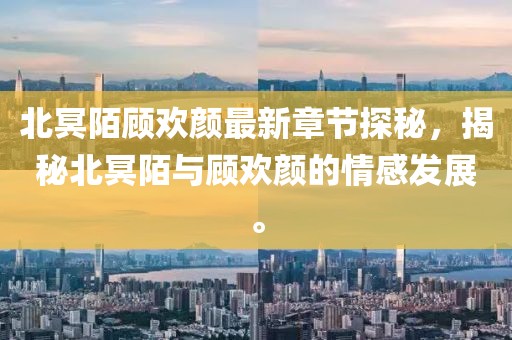 北冥陌顾欢颜最新章节探秘，揭秘北冥陌与顾欢颜的情感发展。