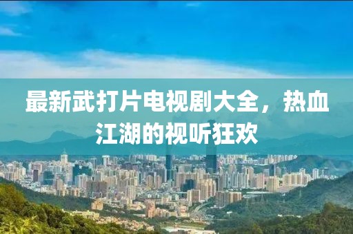 最新武打片电视剧大全，热血江湖的视听狂欢