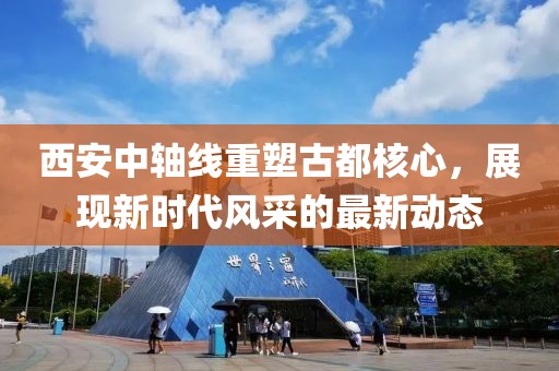 西安中轴线重塑古都核心，展现新时代风采的最新动态