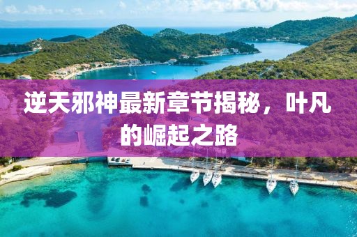 逆天邪神最新章节揭秘，叶凡的崛起之路