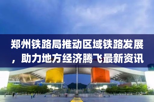 郑州铁路局推动区域铁路发展，助力地方经济腾飞最新资讯