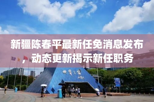 新疆陈春平最新任免消息发布，动态更新揭示新任职务