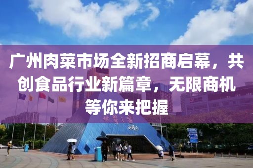 广州肉菜市场全新招商启幕，共创食品行业新篇章，无限商机等你来把握