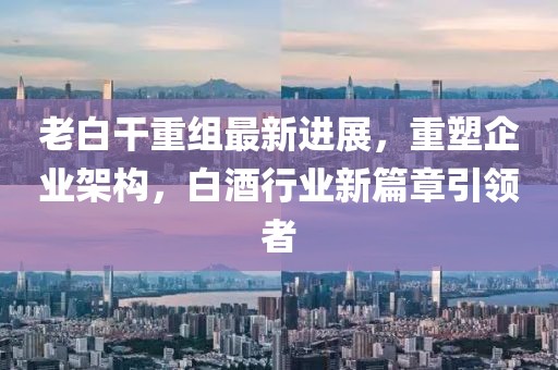 老白干重组最新进展，重塑企业架构，白酒行业新篇章引领者