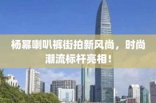 杨幂喇叭裤街拍新风尚，时尚潮流标杆亮相！