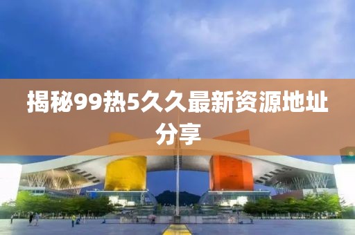 揭秘99热5久久最新资源地址分享